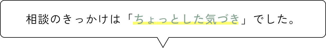 相談のきっかけは「ちょっとした気づき」でした。