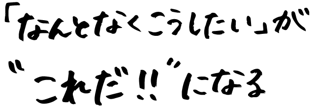 「なんとなくこうしたい」が“これだ！！”になる